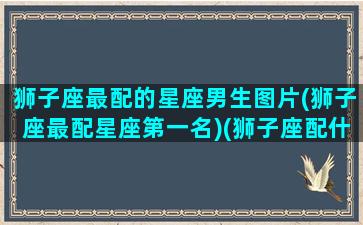 狮子座最配的星座男生图片(狮子座最配星座第一名)(狮子座配什么座最合适 男生)